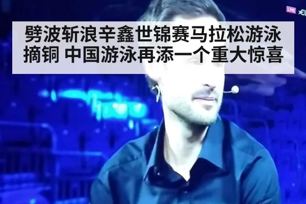 劈波斩浪辛鑫世锦赛马拉松游泳摘铜 中国游泳再添一个重大惊喜